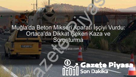 Muğla’da Beton Mikseri Aparatı İşçiyi Vurdu: Ortaca’da Dikkat Çeken Kaza ve Soruşturma